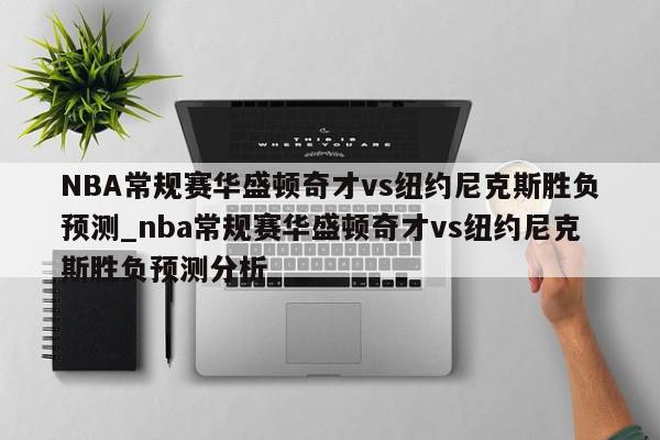 NBA常规赛华盛顿奇才vs纽约尼克斯胜负预测_nba常规赛华盛顿奇才vs纽约尼克斯胜负预测分析