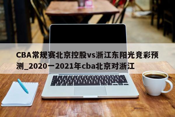 CBA常规赛北京控股vs浙江东阳光竞彩预测_2020一2021年cba北京对浙江