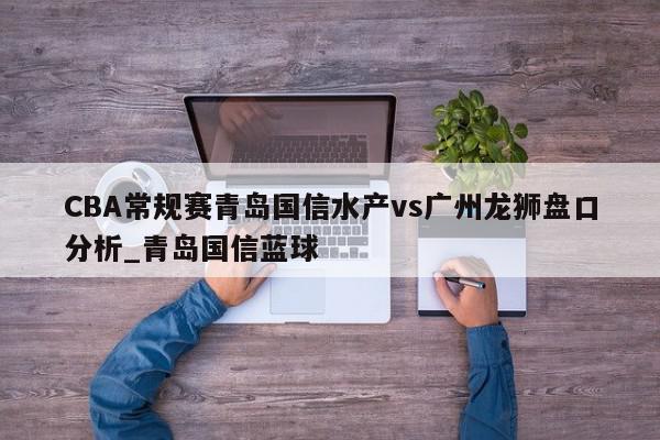 CBA常规赛青岛国信水产vs广州龙狮盘口分析_青岛国信蓝球