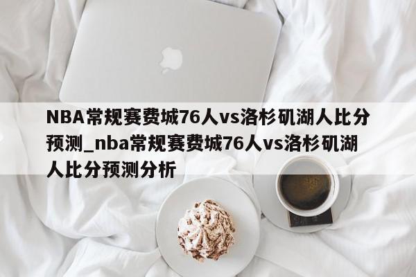 NBA常规赛费城76人vs洛杉矶湖人比分预测_nba常规赛费城76人vs洛杉矶湖人比分预测分析