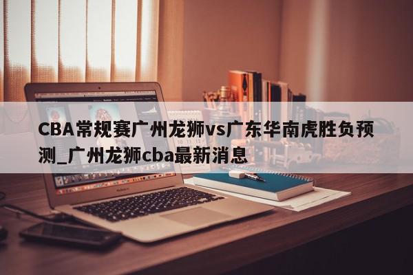 CBA常规赛广州龙狮vs广东华南虎胜负预测_广州龙狮cba最新消息