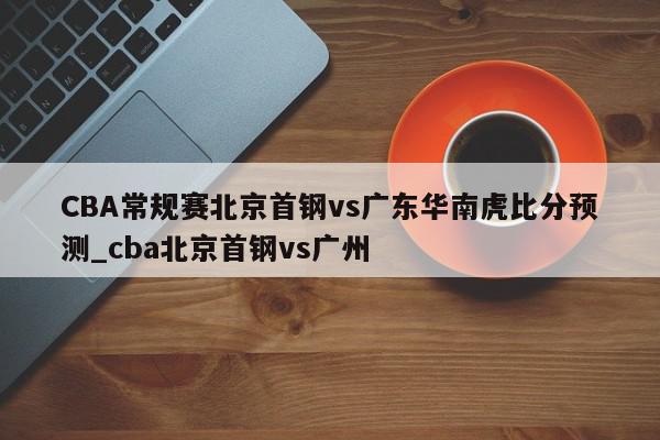 CBA常规赛北京首钢vs广东华南虎比分预测_cba北京首钢vs广州