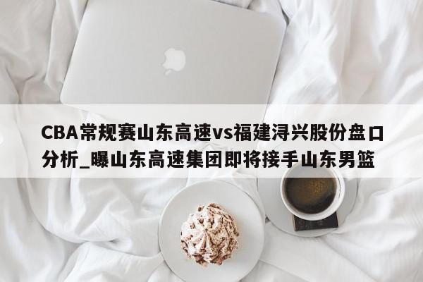 CBA常规赛山东高速vs福建浔兴股份盘口分析_曝山东高速集团即将接手山东男篮