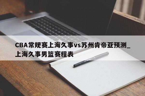 CBA常规赛上海久事vs苏州肯帝亚预测_上海久事男篮赛程表