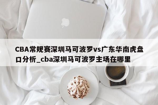 CBA常规赛深圳马可波罗vs广东华南虎盘口分析_cba深圳马可波罗主场在哪里