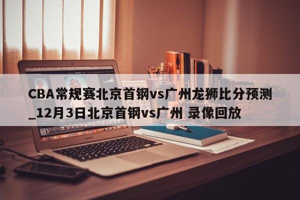 CBA常规赛北京首钢vs广州龙狮比分预测_12月3日北京首钢vs广州 录像回放