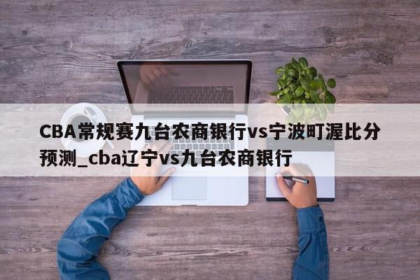 CBA常规赛九台农商银行vs宁波町渥比分预测_cba辽宁vs九台农商银行