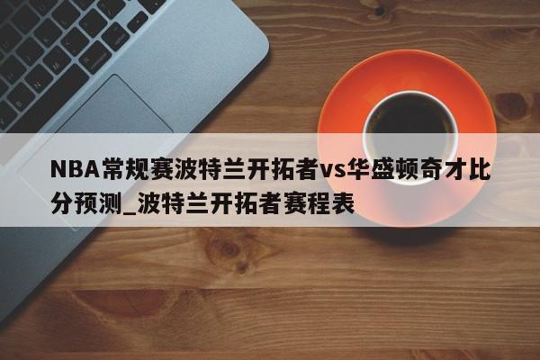 NBA常规赛波特兰开拓者vs华盛顿奇才比分预测_波特兰开拓者赛程表