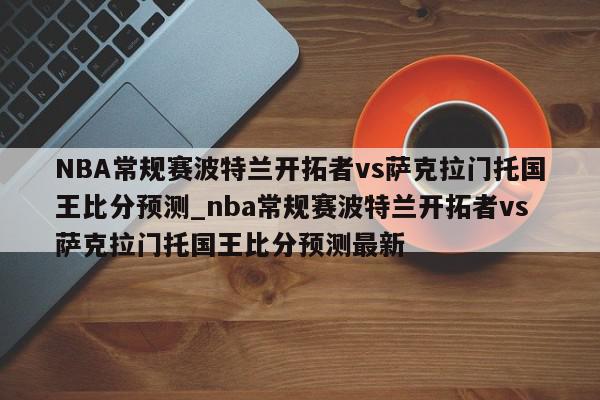 NBA常规赛波特兰开拓者vs萨克拉门托国王比分预测_nba常规赛波特兰开拓者vs萨克拉门托国王比分预测最新