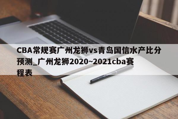 CBA常规赛广州龙狮vs青岛国信水产比分预测_广州龙狮2020~2021cba赛程表