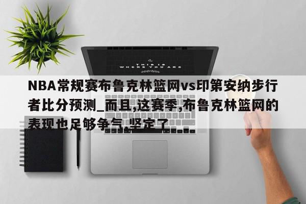 NBA常规赛布鲁克林篮网vs印第安纳步行者比分预测_而且,这赛季,布鲁克林篮网的表现也足够争气,坚定了