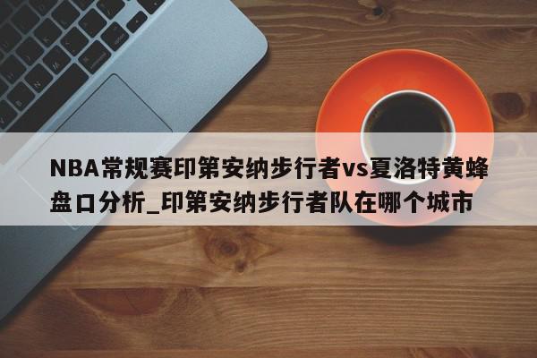 NBA常规赛印第安纳步行者vs夏洛特黄蜂盘口分析_印第安纳步行者队在哪个城市