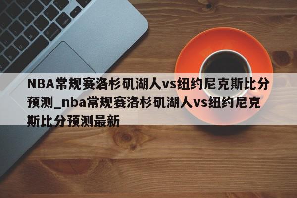 NBA常规赛洛杉矶湖人vs纽约尼克斯比分预测_nba常规赛洛杉矶湖人vs纽约尼克斯比分预测最新