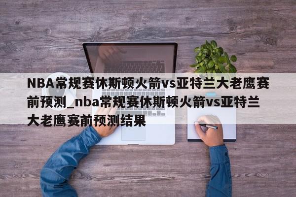 NBA常规赛休斯顿火箭vs亚特兰大老鹰赛前预测_nba常规赛休斯顿火箭vs亚特兰大老鹰赛前预测结果