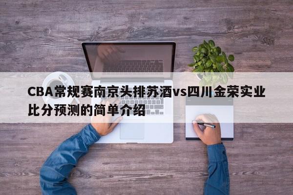 CBA常规赛南京头排苏酒vs四川金荣实业比分预测的简单介绍