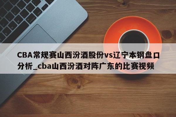 CBA常规赛山西汾酒股份vs辽宁本钢盘口分析_cba山西汾酒对阵广东的比赛视频