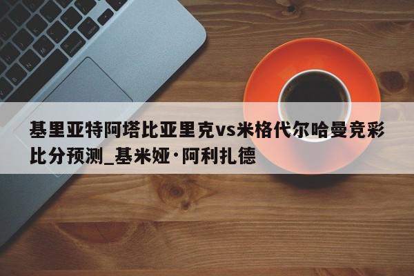 基里亚特阿塔比亚里克vs米格代尔哈曼竞彩比分预测_基米娅·阿利扎德