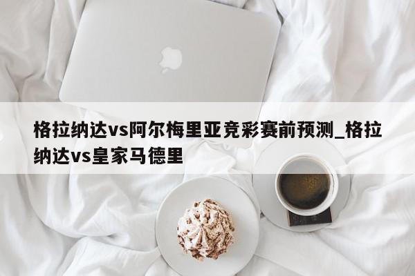 格拉纳达vs阿尔梅里亚竞彩赛前预测_格拉纳达vs皇家马德里