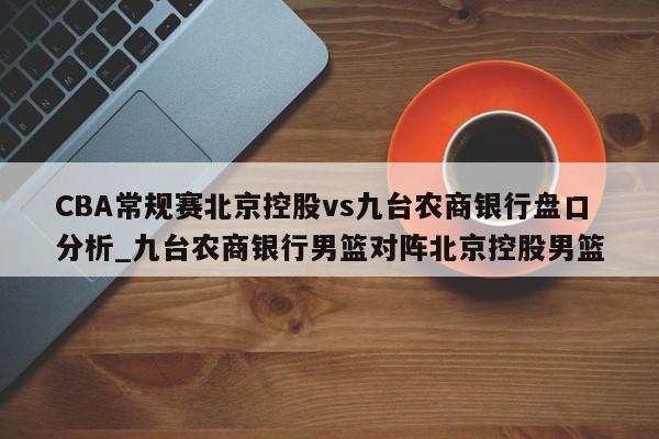 CBA常规赛北京控股vs九台农商银行盘口分析_九台农商银行男篮对阵北京控股男篮