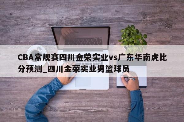 CBA常规赛四川金荣实业vs广东华南虎比分预测_四川金荣实业男篮球员