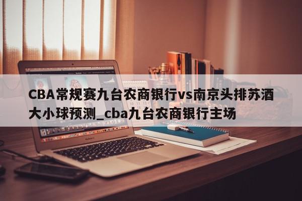 CBA常规赛九台农商银行vs南京头排苏酒大小球预测_cba九台农商银行主场