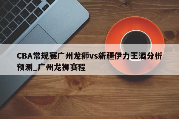 CBA常规赛广州龙狮vs新疆伊力王酒分析预测_广州龙狮赛程