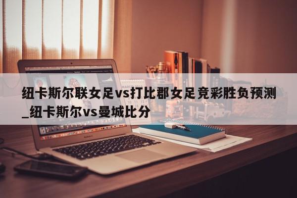 纽卡斯尔联女足vs打比郡女足竞彩胜负预测_纽卡斯尔vs曼城比分