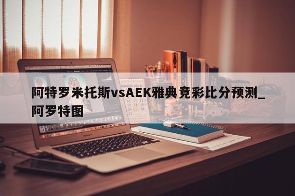 阿特罗米托斯vsAEK雅典竞彩比分预测_阿罗特图