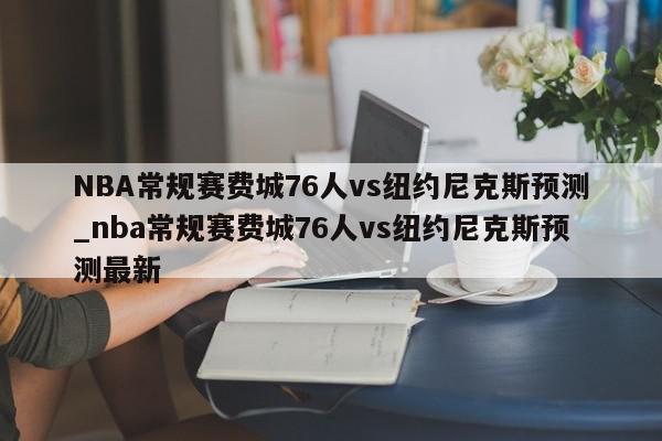 NBA常规赛费城76人vs纽约尼克斯预测_nba常规赛费城76人vs纽约尼克斯预测最新