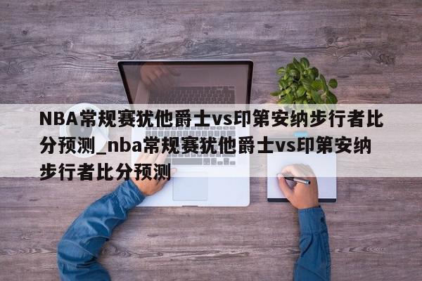 NBA常规赛犹他爵士vs印第安纳步行者比分预测_nba常规赛犹他爵士vs印第安纳步行者比分预测