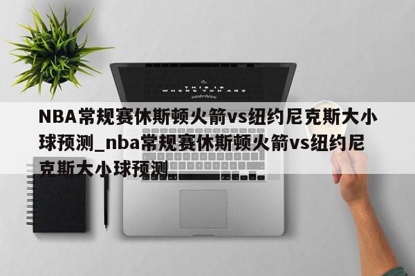 NBA常规赛休斯顿火箭vs纽约尼克斯大小球预测_nba常规赛休斯顿火箭vs纽约尼克斯大小球预测