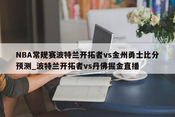 NBA常规赛波特兰开拓者vs金州勇士比分预测_波特兰开拓者vs丹佛掘金直播