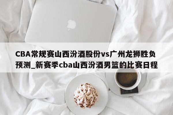 CBA常规赛山西汾酒股份vs广州龙狮胜负预测_新赛季cba山西汾酒男篮的比赛日程