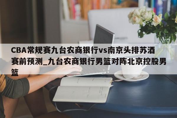 CBA常规赛九台农商银行vs南京头排苏酒赛前预测_九台农商银行男篮对阵北京控股男篮