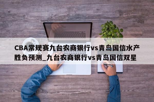 CBA常规赛九台农商银行vs青岛国信水产胜负预测_九台农商银行vs青岛国信双星