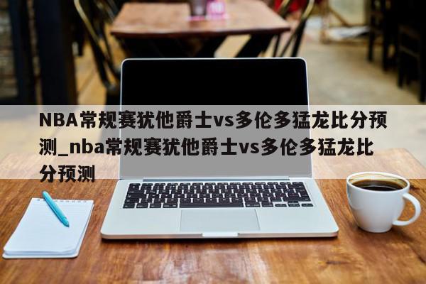 NBA常规赛犹他爵士vs多伦多猛龙比分预测_nba常规赛犹他爵士vs多伦多猛龙比分预测