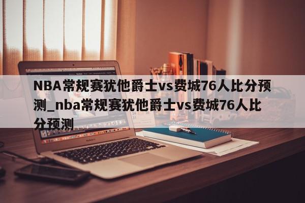 NBA常规赛犹他爵士vs费城76人比分预测_nba常规赛犹他爵士vs费城76人比分预测