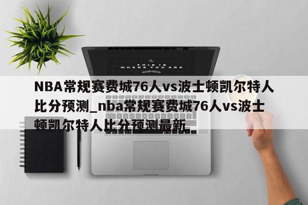 NBA常规赛费城76人vs波士顿凯尔特人比分预测_nba常规赛费城76人vs波士顿凯尔特人比分预测最新