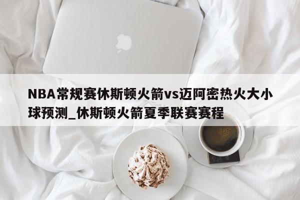 NBA常规赛休斯顿火箭vs迈阿密热火大小球预测_休斯顿火箭夏季联赛赛程