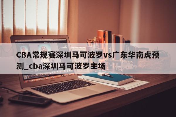 CBA常规赛深圳马可波罗vs广东华南虎预测_cba深圳马可波罗主场