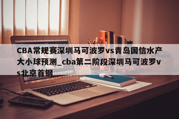 CBA常规赛深圳马可波罗vs青岛国信水产大小球预测_cba第二阶段深圳马可波罗vs北京首钢