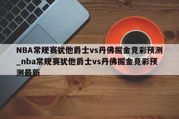 NBA常规赛犹他爵士vs丹佛掘金竞彩预测_nba常规赛犹他爵士vs丹佛掘金竞彩预测最新