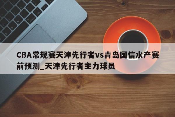 CBA常规赛天津先行者vs青岛国信水产赛前预测_天津先行者主力球员