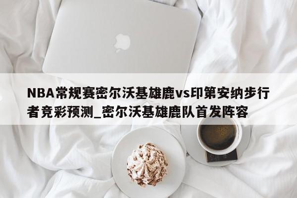 NBA常规赛密尔沃基雄鹿vs印第安纳步行者竞彩预测_密尔沃基雄鹿队首发阵容