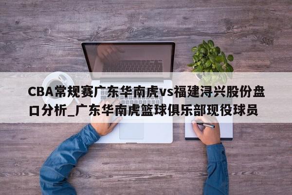 CBA常规赛广东华南虎vs福建浔兴股份盘口分析_广东华南虎篮球俱乐部现役球员