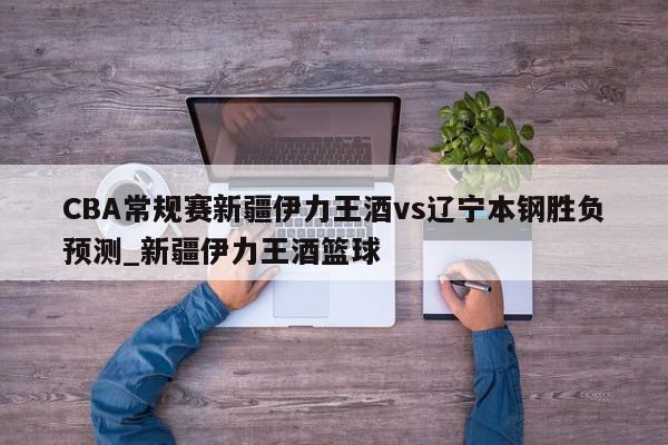 CBA常规赛新疆伊力王酒vs辽宁本钢胜负预测_新疆伊力王酒篮球