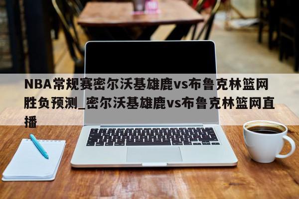 NBA常规赛密尔沃基雄鹿vs布鲁克林篮网胜负预测_密尔沃基雄鹿vs布鲁克林篮网直播