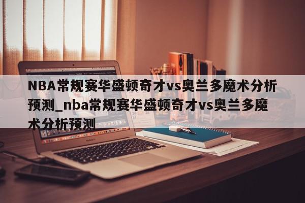 NBA常规赛华盛顿奇才vs奥兰多魔术分析预测_nba常规赛华盛顿奇才vs奥兰多魔术分析预测