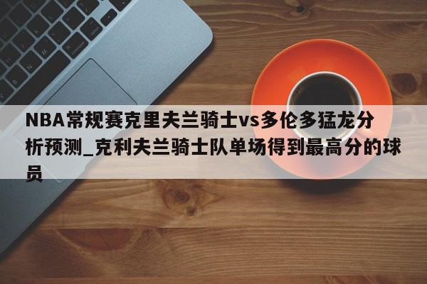 NBA常规赛克里夫兰骑士vs多伦多猛龙分析预测_克利夫兰骑士队单场得到最高分的球员