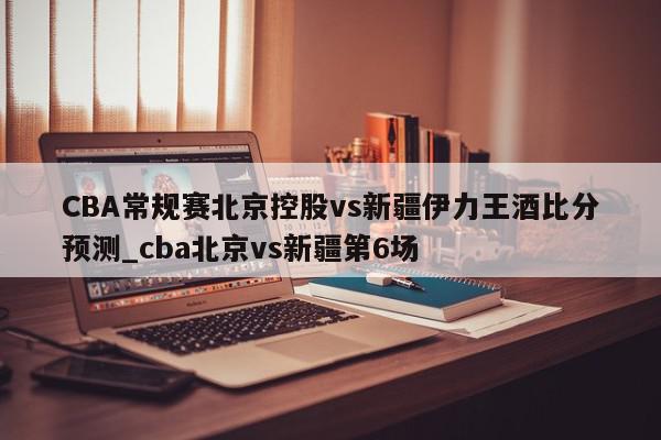 CBA常规赛北京控股vs新疆伊力王酒比分预测_cba北京vs新疆第6场